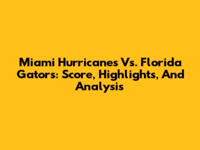 Miami Hurricanes Vs. Florida Gators: Score, Highlights, And Analysis