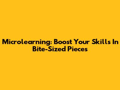 Microlearning: Boost Your Skills In Bite-Sized Pieces