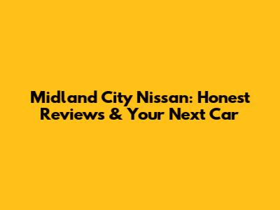 Midland City Nissan: Honest Reviews & Your Next Car