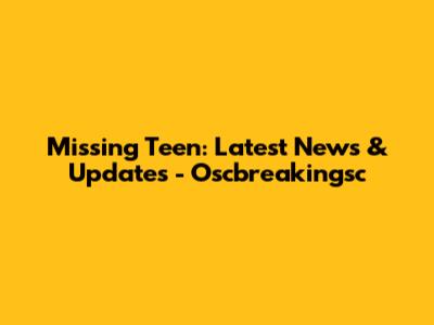 Missing Teen: Latest News & Updates - Oscbreakingsc