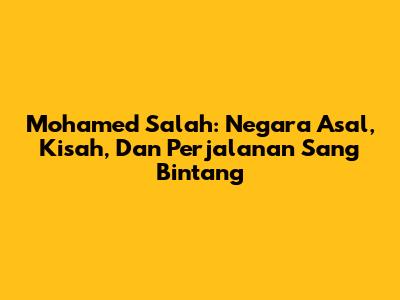 Mohamed Salah: Negara Asal, Kisah, Dan Perjalanan Sang Bintang