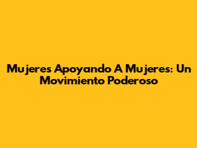 Mujeres Apoyando A Mujeres: Un Movimiento Poderoso