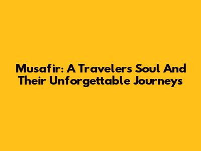 Musafir: A Traveler's Soul And Their Unforgettable Journeys
