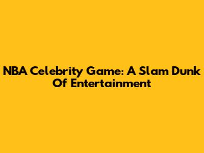 NBA Celebrity Game: A Slam Dunk Of Entertainment