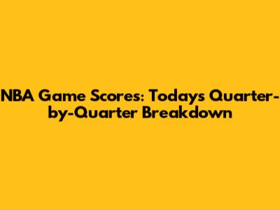 NBA Game Scores: Today's Quarter-by-Quarter Breakdown