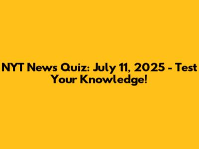 NYT News Quiz: July 11, 2025 - Test Your Knowledge!