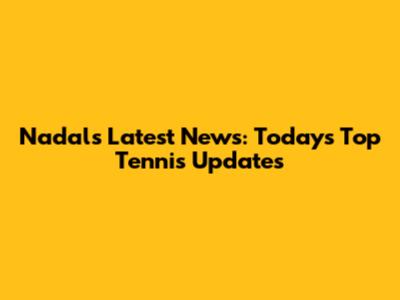 Nadal's Latest News: Today's Top Tennis Updates