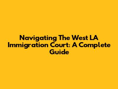 Navigating The West LA Immigration Court: A Complete Guide
