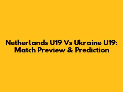 Netherlands U19 Vs Ukraine U19: Match Preview & Prediction