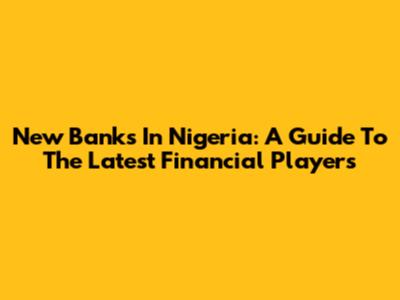 New Banks In Nigeria: A Guide To The Latest Financial Players