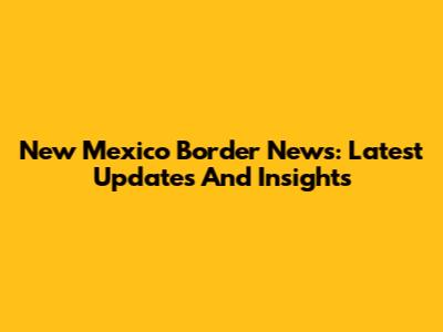 New Mexico Border News: Latest Updates And Insights