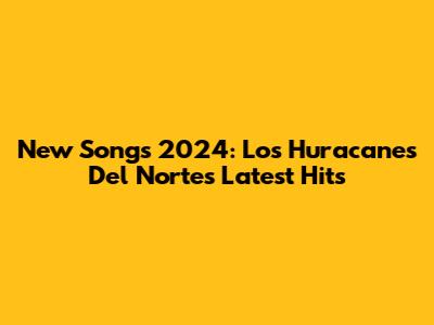 New Songs 2024: Los Huracanes Del Norte's Latest Hits