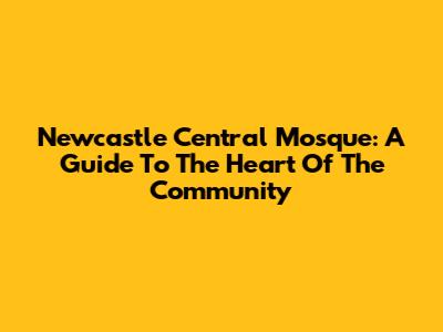Newcastle Central Mosque: A Guide To The Heart Of The Community