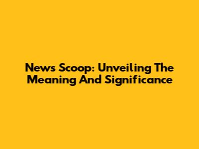 News Scoop: Unveiling The Meaning And Significance