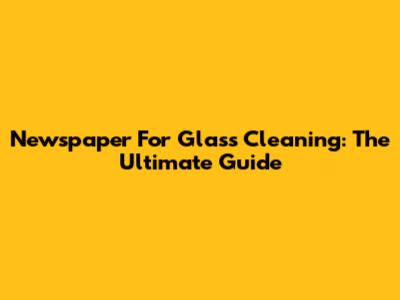Newspaper For Glass Cleaning: The Ultimate Guide