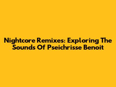 Nightcore Remixes: Exploring The Sounds Of Pseichrisse Benoit