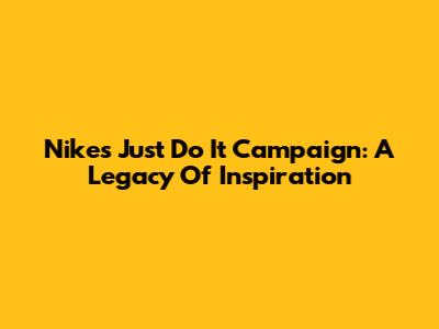 Nike's 'Just Do It' Campaign: A Legacy Of Inspiration
