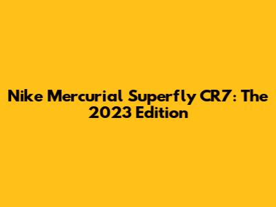 Nike Mercurial Superfly CR7: The 2023 Edition