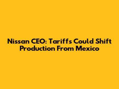 Nissan CEO: Tariffs Could Shift Production From Mexico