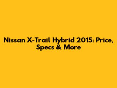 Nissan X-Trail Hybrid 2015: Price, Specs & More