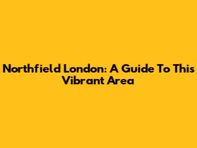 Northfield London: A Guide To This Vibrant Area