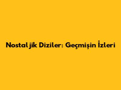 Nostaljik Diziler: Geçmişin İzleri