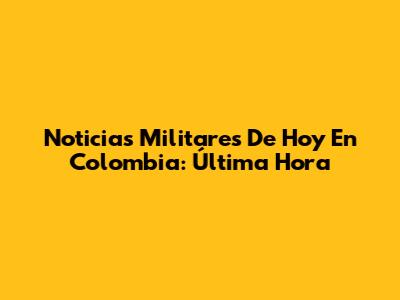 Noticias Militares De Hoy En Colombia: Última Hora