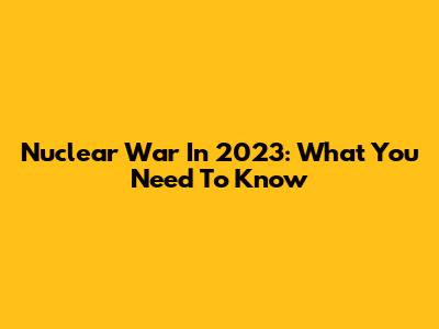 Nuclear War In 2023: What You Need To Know