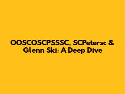 OOSCOSCPSSSC, SCPetersc & Glenn Ski: A Deep Dive