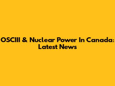 OSCIII & Nuclear Power In Canada: Latest News