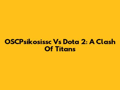 OSCPsikosissc Vs Dota 2: A Clash Of Titans