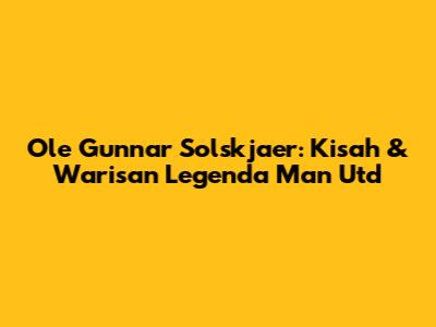 Ole Gunnar Solskjaer: Kisah & Warisan Legenda Man Utd