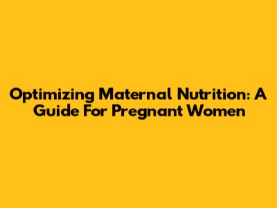 Optimizing Maternal Nutrition: A Guide For Pregnant Women