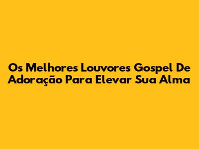 Os Melhores Louvores Gospel De Adoração Para Elevar Sua Alma