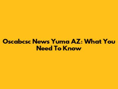 Oscabcsc News Yuma AZ: What You Need To Know