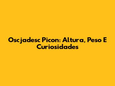 Oscjadesc Picon: Altura, Peso E Curiosidades