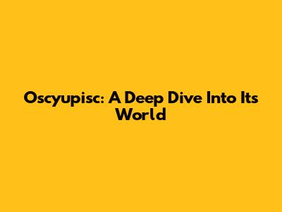 Oscyupisc: A Deep Dive Into Its World