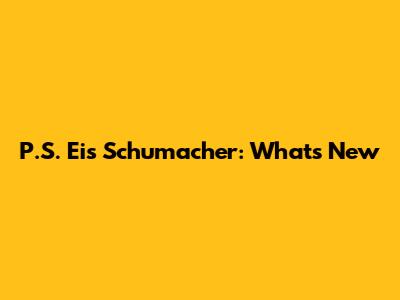 P.S. Eis Schumacher: What's New