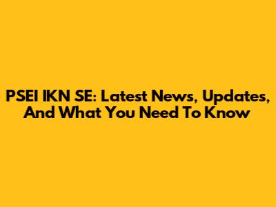 PSEI IKN SE: Latest News, Updates, And What You Need To Know