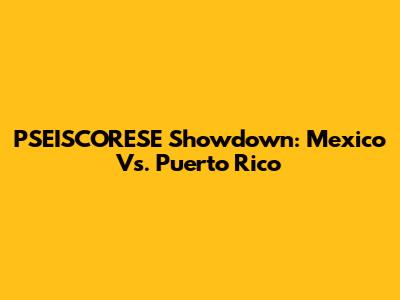 PSEISCORESE Showdown: Mexico Vs. Puerto Rico
