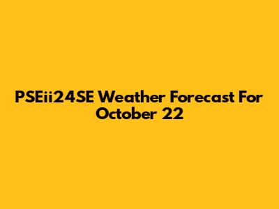 PSEii24SE Weather Forecast For October 22