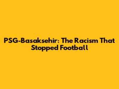 PSG-Basaksehir: The Racism That Stopped Football