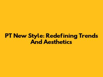 PT New Style: Redefining Trends And Aesthetics