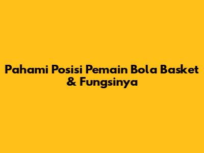 Pahami Posisi Pemain Bola Basket & Fungsinya