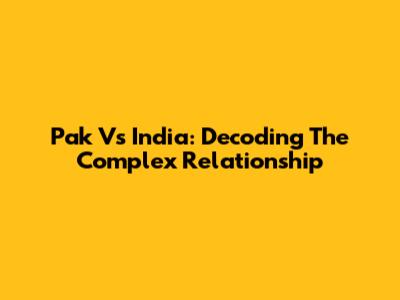 Pak Vs India: Decoding The Complex Relationship