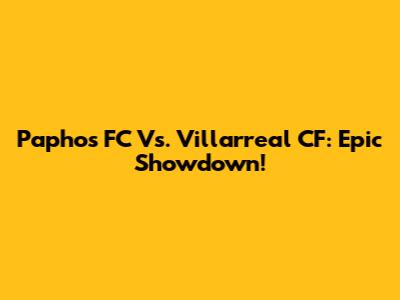 Paphos FC Vs. Villarreal CF: Epic Showdown!
