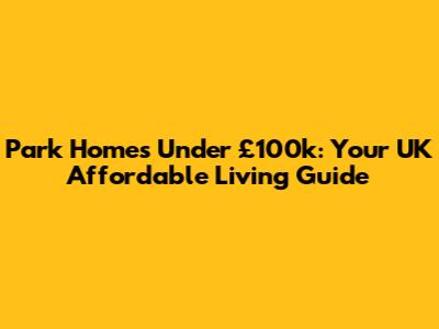 Park Homes Under £100k: Your UK Affordable Living Guide