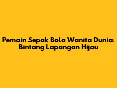 Pemain Sepak Bola Wanita Dunia: Bintang Lapangan Hijau