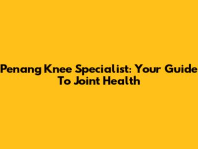 Penang Knee Specialist: Your Guide To Joint Health