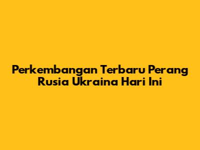 Perkembangan Terbaru Perang Rusia Ukraina Hari Ini
